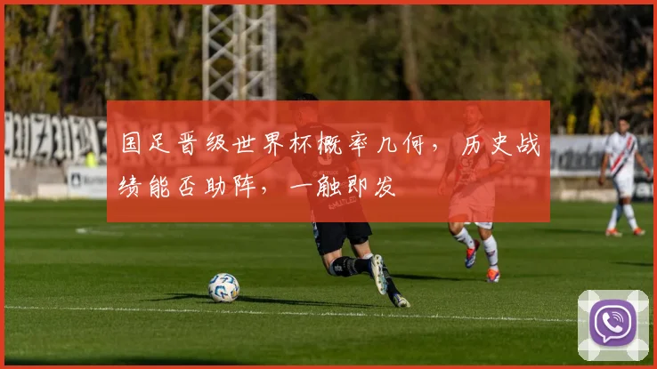 国足晋级世界杯概率几何，历史战绩能否助阵，一触即发