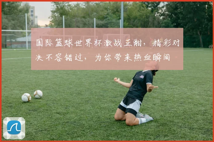 国际篮球世界杯激战正酣，精彩对决不容错过，为你带来热血瞬间