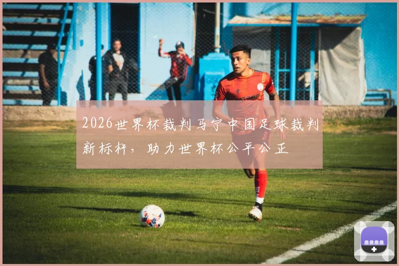 2026世界杯裁判马宁中国足球裁判新标杆，助力世界杯公平公正