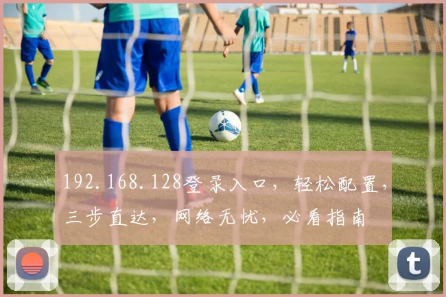 192.168.128登录入口，轻松配置，三步直达，网络无忧，必看指南
