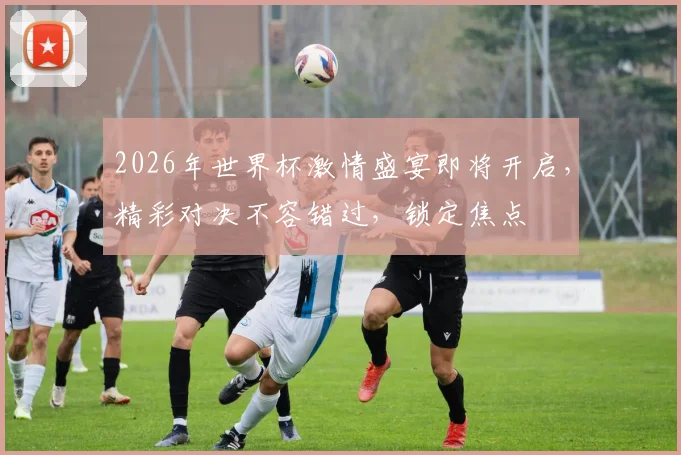 2026年世界杯激情盛宴即将开启，精彩对决不容错过，锁定焦点