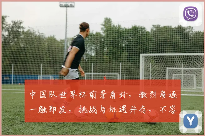 中国队世界杯前景看好，激烈角逐一触即发，挑战与机遇并存，不容错过