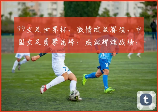 99女足世界杯，激情绽放赛场，中国女足勇攀高峰，成就辉煌战绩，
