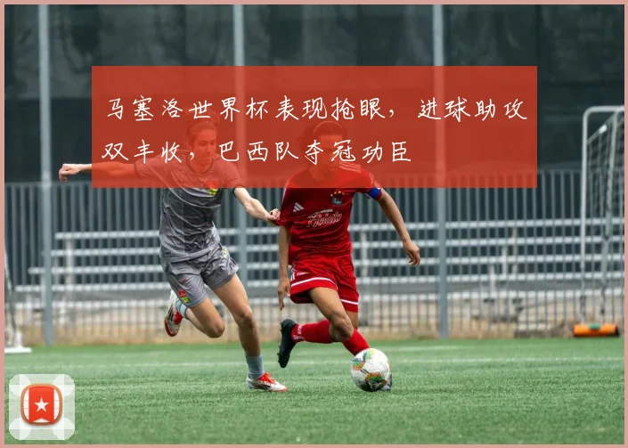 马塞洛世界杯表现抢眼，进球助攻双丰收，巴西队夺冠功臣