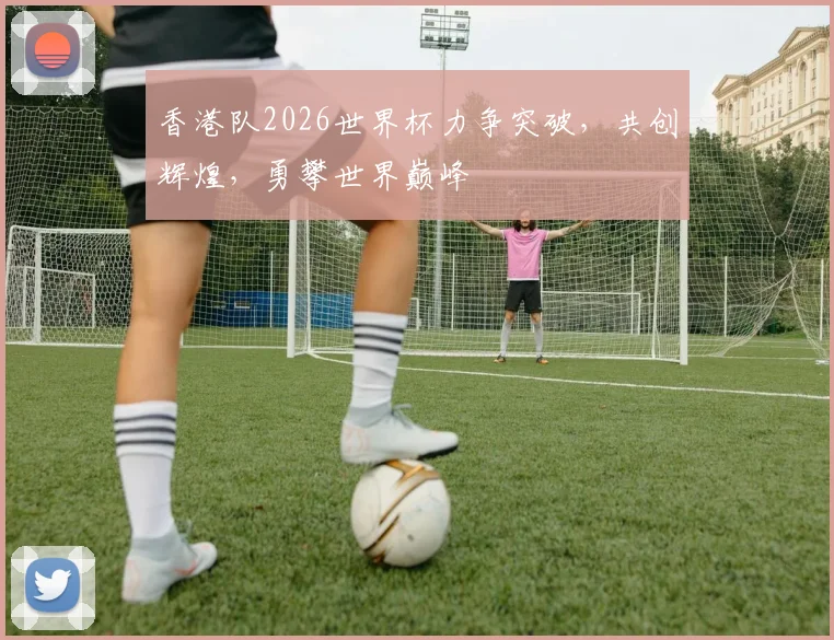 香港队2026世界杯力争突破，共创辉煌，勇攀世界巅峰